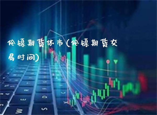 伦镍期货休市(伦镍期货交易时间) (https://www.njaxzs.com/) 期货行情 第1张