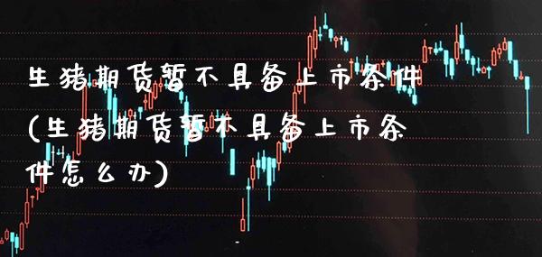 生猪期货暂不具备上市条件(生猪期货暂不具备上市条件怎么办) (https://www.njaxzs.com/) 期货直播间 第1张