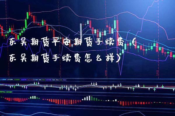 东吴期货平安期货手续费（东吴期货手续费怎么样） (https://www.njaxzs.com/) 原油期货 第1张