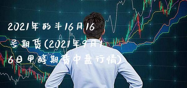 2021年的斗16月16号期货(2021年9月16日甲醇期货中盘行情) (https://www.njaxzs.com/) 原油期货 第1张