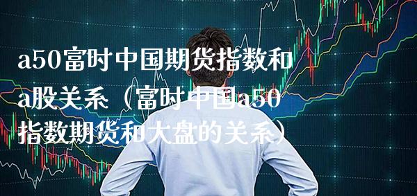 a50富时中国期货指数和a股关系（富时中国a50指数期货和大盘的关系） (https://www.njaxzs.com/) 内盘期货 第1张