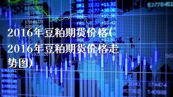 2016年豆粕期货价格(2016年豆粕期货价格走势图) (https://www.njaxzs.com/) 原油期货 第1张
