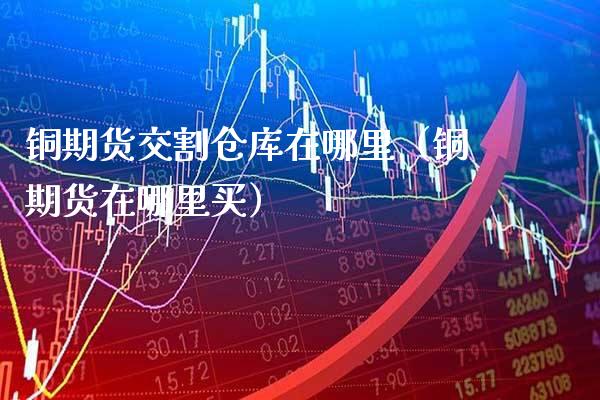 铜期货交割仓库在哪里（铜期货在哪里买） (https://www.njaxzs.com/) 内盘期货 第1张