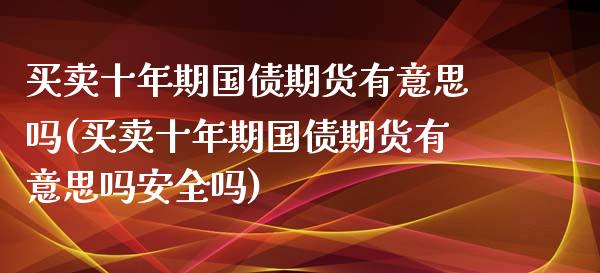 买卖十年期国债期货有意思吗(买卖十年期国债期货有意思吗安全吗) (https://www.njaxzs.com/) 原油期货 第1张