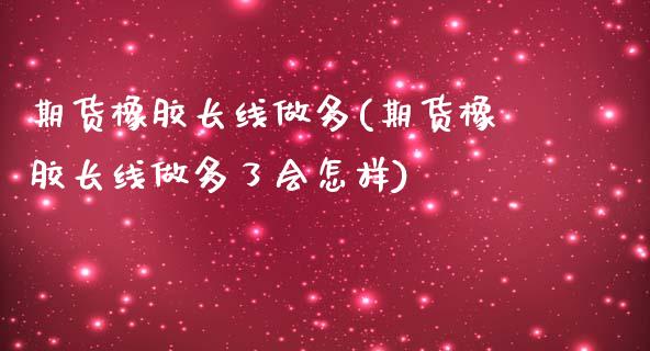 期货橡胶长线做多(期货橡胶长线做多了会怎样) (https://www.njaxzs.com/) 期货直播间 第1张