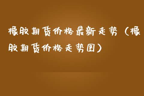 橡胶期货最新走势（橡胶期货走势图） (https://www.njaxzs.com/) 期货行情 第1张