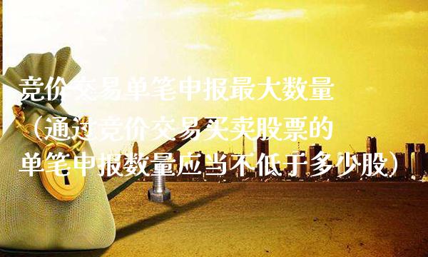 竞价交易单笔申报最大数量（通过竞价交易买卖股票的单笔申报数量应当不低于多少股） (https://www.njaxzs.com/) 黄金期货 第1张