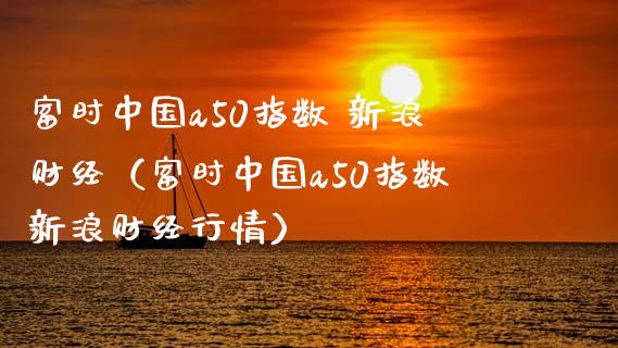富时中国a50指数 新浪财经（富时中国a50指数新浪财经行情） (https://www.njaxzs.com/) 期货直播间 第1张