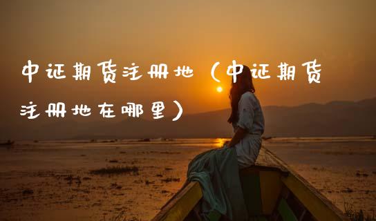 中证期货注册地（中证期货注册地在哪里） (https://www.njaxzs.com/) 内盘期货 第1张