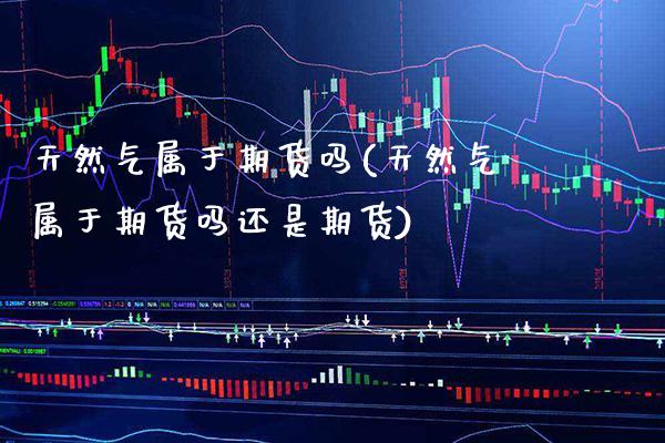 天然气属于期货吗(天然气属于期货吗还是期货) (https://www.njaxzs.com/) 期货直播间 第1张